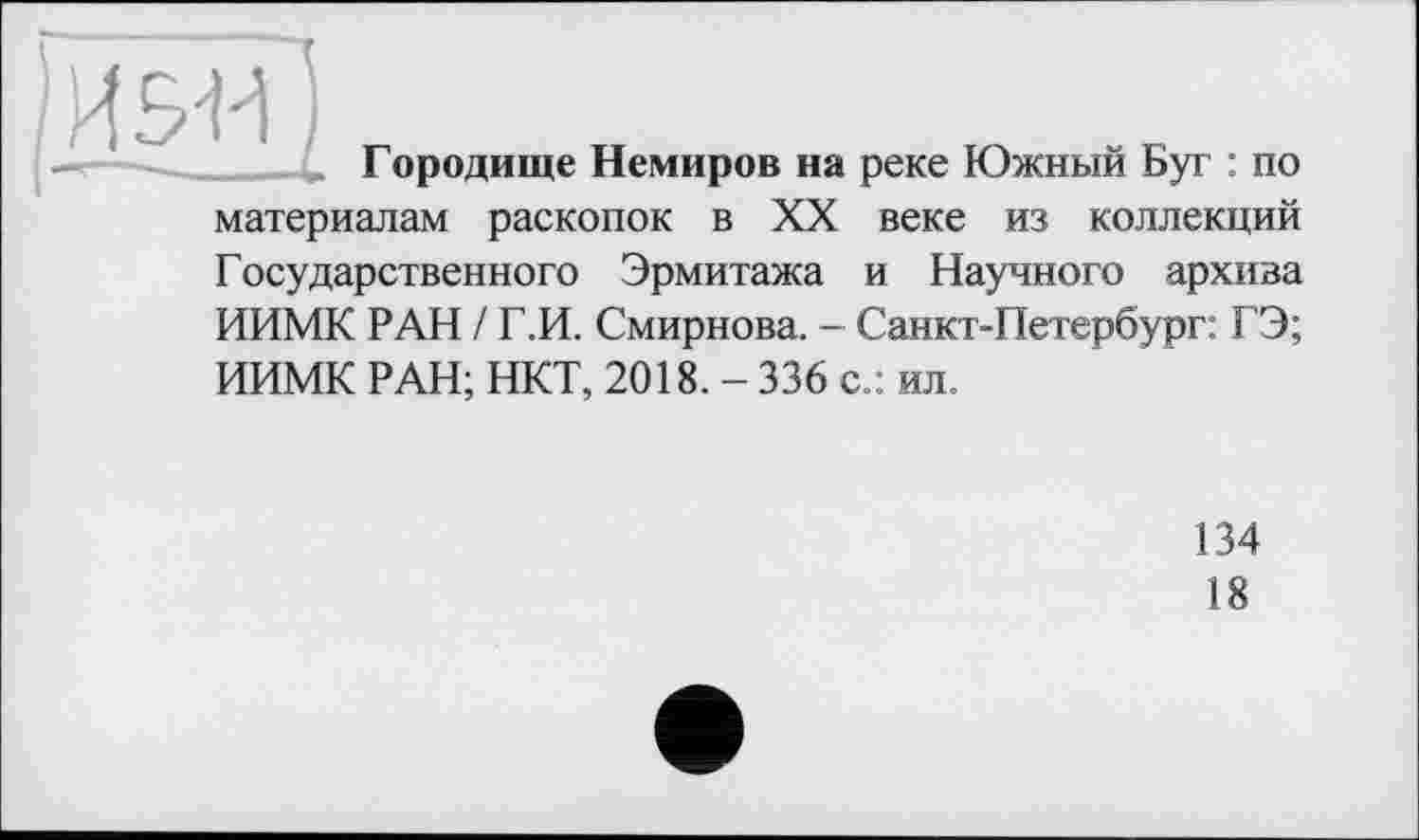 ﻿ta
Городище Немиров на реке Южный Буг : по материалам раскопок в XX веке из коллекций Государственного Эрмитажа и Научного архива ИИМК РАН / Г.И. Смирнова. - Санкт-Петербург: ГЭ; ИИМК РАН; НКТ, 2018. - 336 с.: ил.
134
18